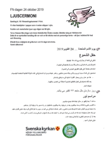 FN-dagen/UN Day 24 oktober 2019 - يوم السلام العالمي 24//10/2019 We are all looking for peace نعمل معا من اجل السلام ومن اجل عالم قائم على العدالة وحقوق الانسان Över hela världen i alla länder längtar vi människor efter fred och samförstånd. نلتقي في قاعة الرعية (نسبي) الساعة 18.00 نضع فوانيس السلام في وسط ورقة ومن ثم نضعها في البحيرة المشاعل مضائة على طول الطريق المؤدي الى البحيرة تستمعون الى كلمة مسجد اوربرو والذي يمثله حسن منتاجي وعامر عبدالله ومن ثم الاستماع الى غناء الفرقة الغنائية المتعددة الجنسيات - هذا هو عمل رمزي يحمل أفكارنا أمانينا في ما يتعلق بالسلام Samling kl. 18 i församlingshemmet i Frövi. Vi viker fredslyktor i papper som vi sedan släpper i sjön. Facklor och marschaller lyser upp vägen ner till sjön. Tal av Hassan Mountagui och Amer Abdulla från Örebro moské. Därefter sång av Världens kör Detta är en symbolisk handling där var och en får skicka med sin personliga tanke – ett ljus i mörkret för fred och försoning.